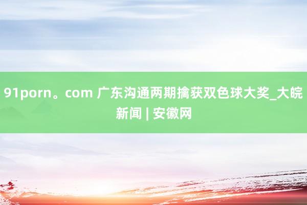91porn。com 广东沟通两期擒获双色球大奖_大皖新闻 | 安徽网