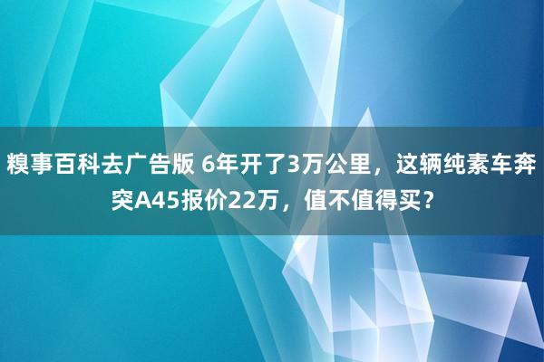 糗事百科去广告版 6年开了3万公里，这辆纯素车奔突A45报价22万，值不值得买？