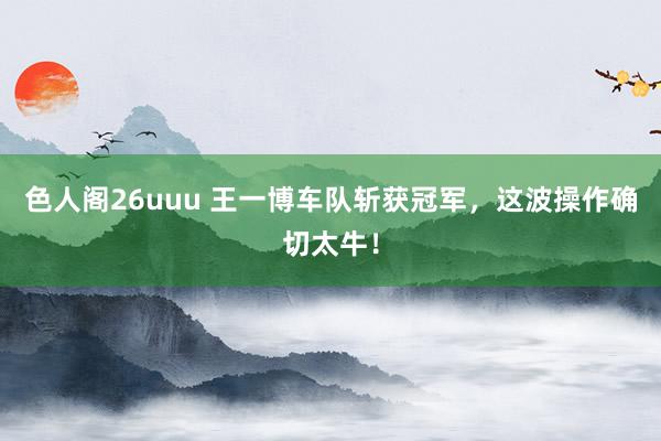 色人阁26uuu 王一博车队斩获冠军，这波操作确切太牛！