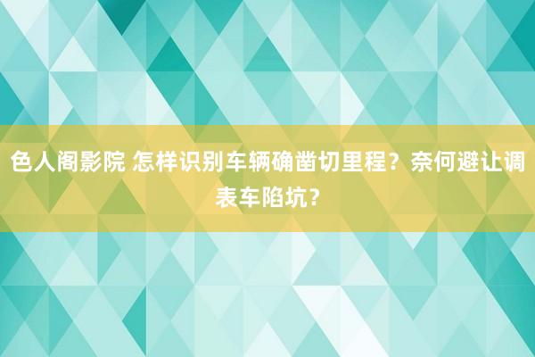 色人阁影院 怎样识别车辆确凿切里程？奈何避让调表车陷坑？