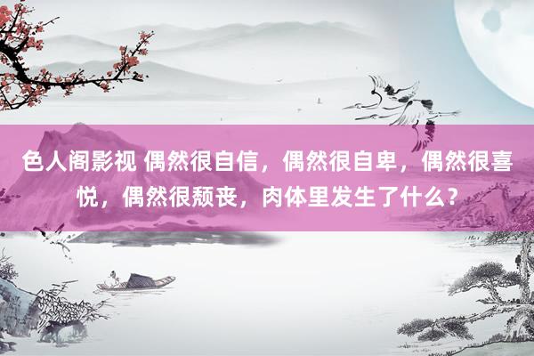 色人阁影视 偶然很自信，偶然很自卑，偶然很喜悦，偶然很颓丧，肉体里发生了什么？