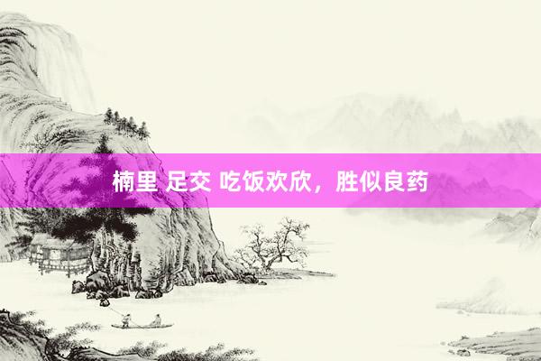 楠里 足交 吃饭欢欣，胜似良药