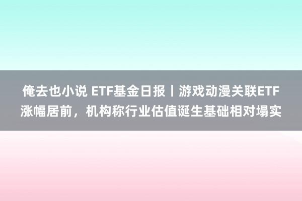 俺去也小说 ETF基金日报丨游戏动漫关联ETF涨幅居前，机构称行业估值诞生基础相对塌实