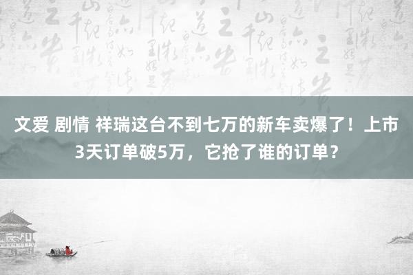 文爱 剧情 祥瑞这台不到七万的新车卖爆了！上市3天订单破5万，它抢了谁的订单？
