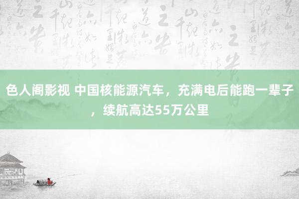 色人阁影视 中国核能源汽车，充满电后能跑一辈子，续航高达55万公里