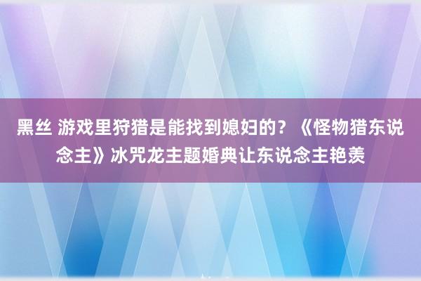 黑丝 游戏里狩猎是能找到媳妇的？《怪物猎东说念主》冰咒龙主题婚典让东说念主艳羡