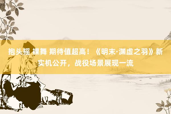 抱头摇 裸舞 期待值超高！《明末·渊虚之羽》新实机公开，战役场景展现一流