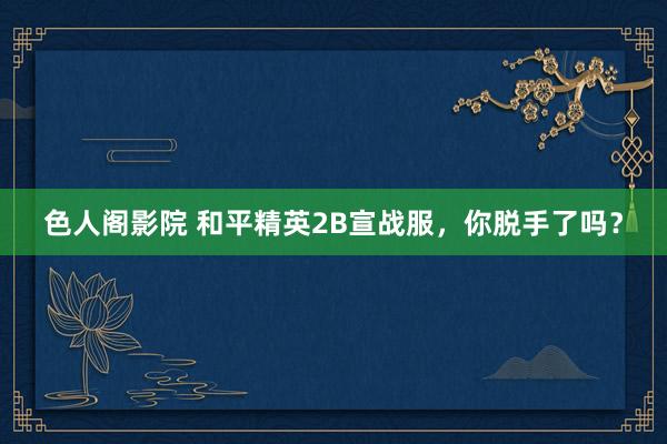 色人阁影院 和平精英2B宣战服，你脱手了吗？