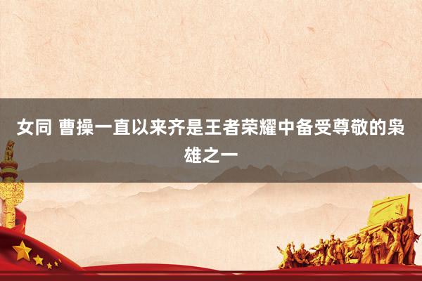 女同 曹操一直以来齐是王者荣耀中备受尊敬的枭雄之一