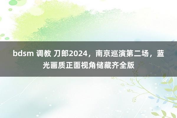 bdsm 调教 刀郎2024，南京巡演第二场，蓝光画质正面视角储藏齐全版