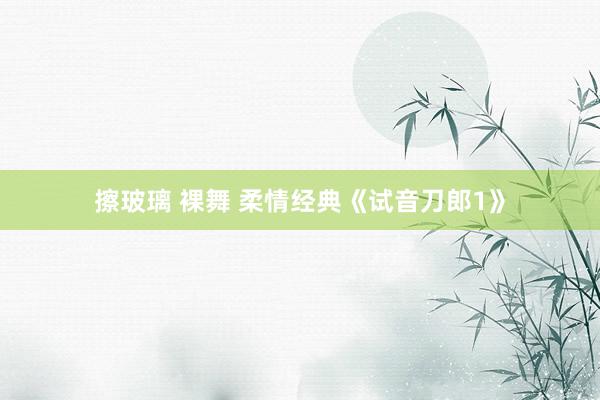擦玻璃 裸舞 柔情经典《试音刀郎1》