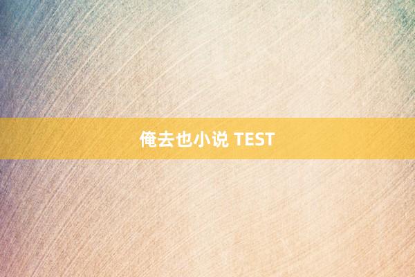 俺去也小说 TEST