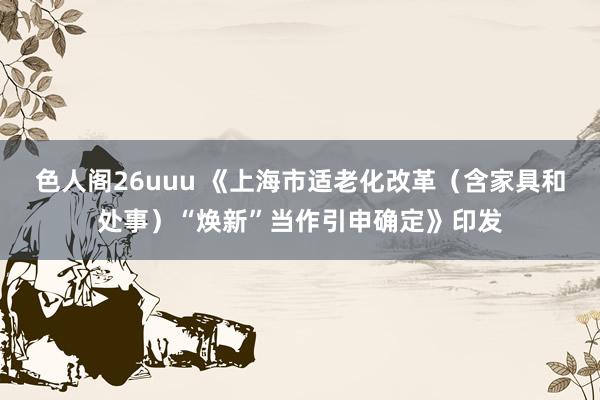 色人阁26uuu 《上海市适老化改革（含家具和处事）“焕新”当作引申确定》印发
