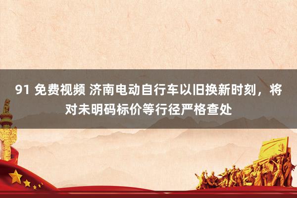 91 免费视频 济南电动自行车以旧换新时刻，将对未明码标价等行径严格查处