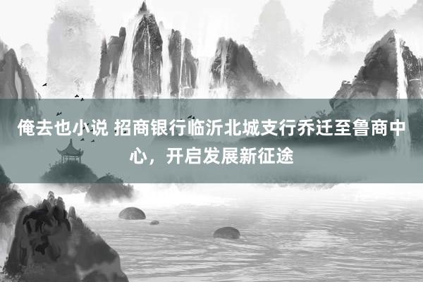 俺去也小说 招商银行临沂北城支行乔迁至鲁商中心，开启发展新征途