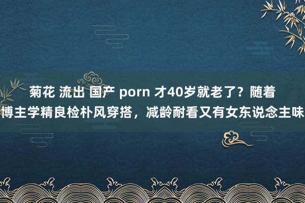 菊花 流出 国产 porn 才40岁就老了？随着博主学精良检朴风穿搭，减龄耐看又有女东说念主味