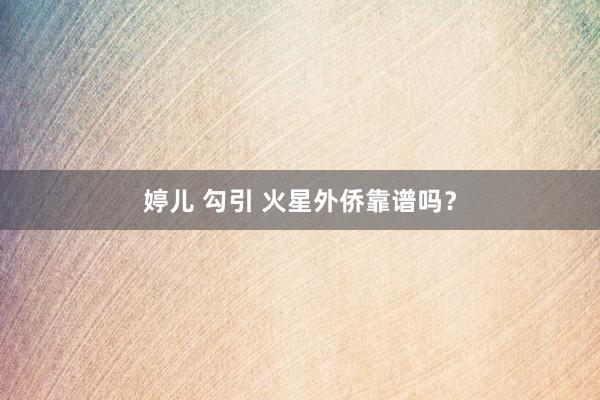 婷儿 勾引 火星外侨靠谱吗？