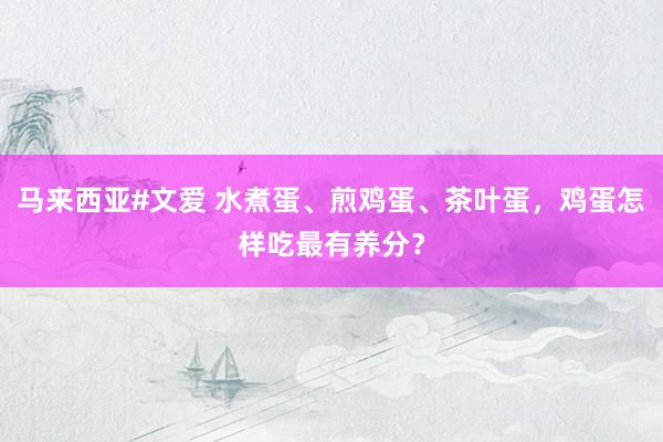 马来西亚#文爱 水煮蛋、煎鸡蛋、茶叶蛋，鸡蛋怎样吃最有养分？