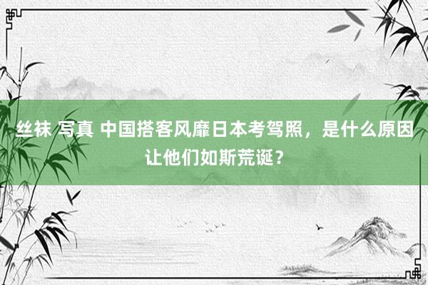 丝袜 写真 中国搭客风靡日本考驾照，是什么原因让他们如斯荒诞？