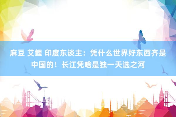 麻豆 艾鲤 印度东谈主：凭什么世界好东西齐是中国的！长江凭啥是独一天选之河