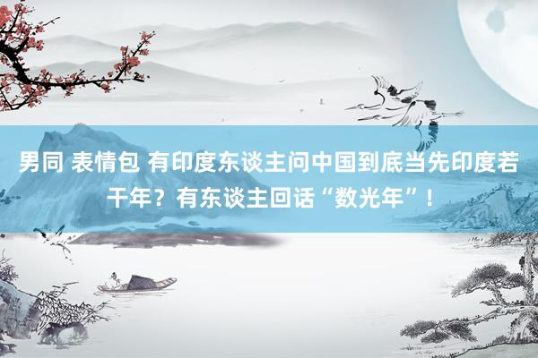 男同 表情包 有印度东谈主问中国到底当先印度若干年？有东谈主回话“数光年”！