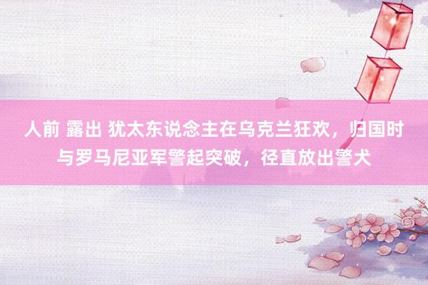 人前 露出 犹太东说念主在乌克兰狂欢，归国时与罗马尼亚军警起突破，径直放出警犬