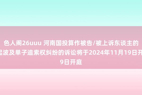 色人阁26uuu 河南国投算作被告/被上诉东谈主的1起波及单子追索权纠纷的诉讼将于2024年11月19日开庭