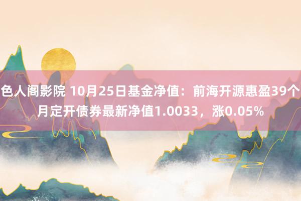 色人阁影院 10月25日基金净值：前海开源惠盈39个月定开债券最新净值1.0033，涨0.05%