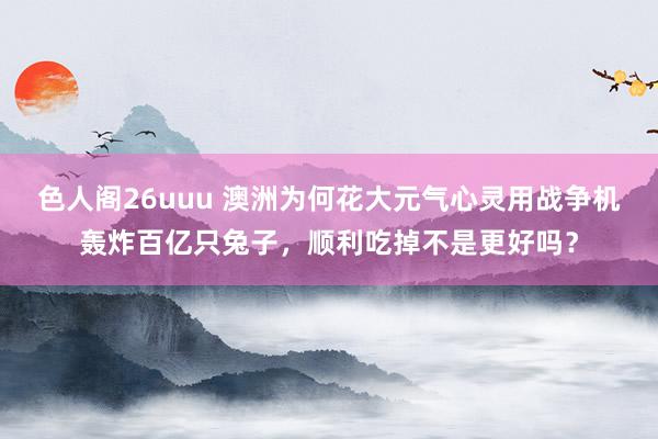 色人阁26uuu 澳洲为何花大元气心灵用战争机轰炸百亿只兔子，顺利吃掉不是更好吗？