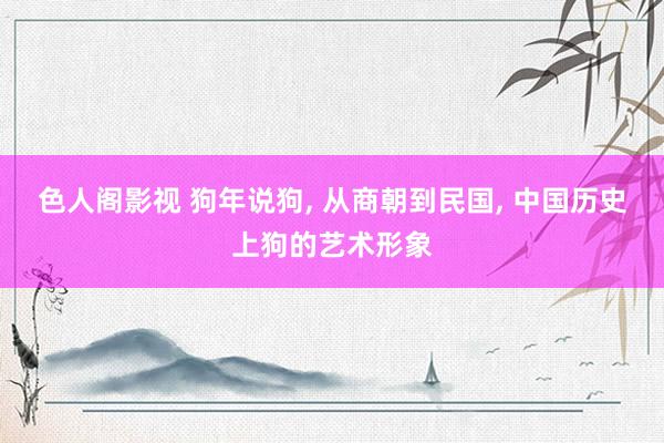 色人阁影视 狗年说狗, 从商朝到民国, 中国历史上狗的艺术形象