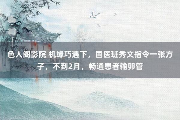 色人阁影院 机缘巧遇下，国医班秀文指令一张方子，不到2月，畅通患者输卵管
