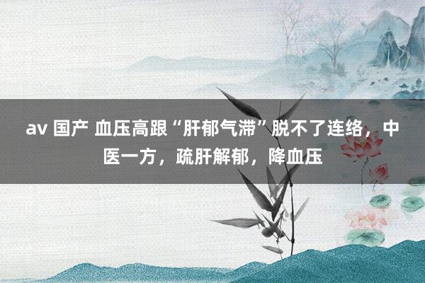 av 国产 血压高跟“肝郁气滞”脱不了连络，中医一方，疏肝解郁，降血压