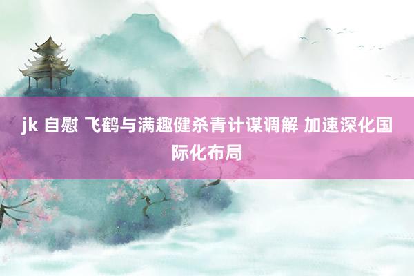 jk 自慰 飞鹤与满趣健杀青计谋调解 加速深化国际化布局