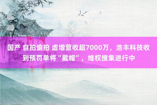 国产 自拍偷拍 虚增营收超7000万，浩丰科技收到预罚单将“戴帽”，维权搜集进行中