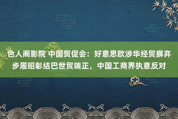 色人阁影院 中国贸促会：好意思欧涉华经贸摒弃步履昭彰结巴世贸端正，中国工商界执意反对