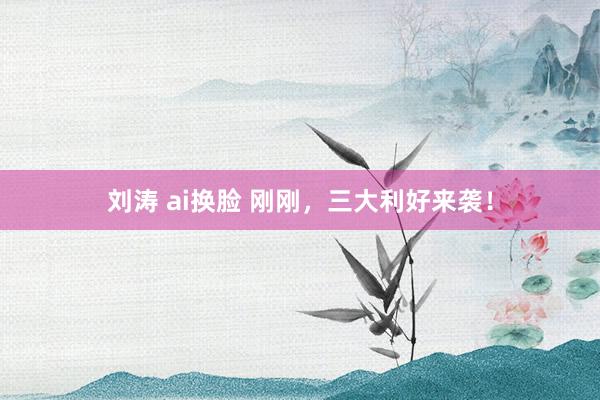 刘涛 ai换脸 刚刚，三大利好来袭！