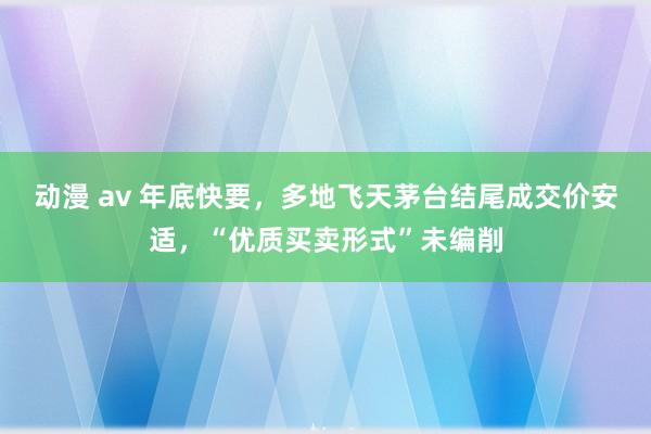 动漫 av 年底快要，多地飞天茅台结尾成交价安适，“优质买卖形式”未编削