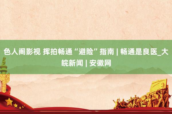色人阁影视 挥拍畅通“避险”指南 | 畅通是良医_大皖新闻 | 安徽网