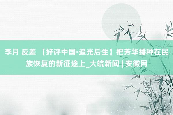李月 反差 【好评中国·追光后生】把芳华播种在民族恢复的新征途上_大皖新闻 | 安徽网