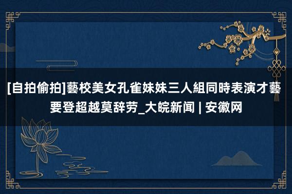 [自拍偷拍]藝校美女孔雀妹妹三人組同時表演才藝 要登超越莫辞劳_大皖新闻 | 安徽网