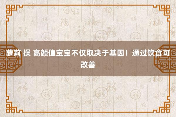 萝莉 操 高颜值宝宝不仅取决于基因！通过饮食可改善