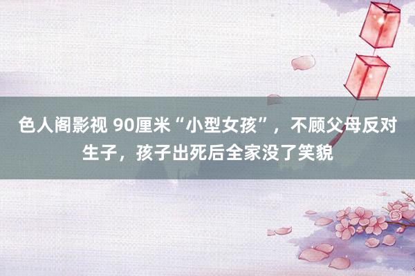 色人阁影视 90厘米“小型女孩”，不顾父母反对生子，孩子出死后全家没了笑貌