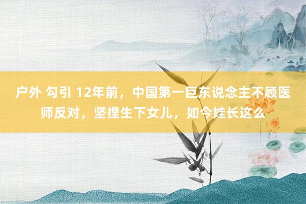 户外 勾引 12年前，中国第一巨东说念主不顾医师反对，坚捏生下女儿，如今娃长这么