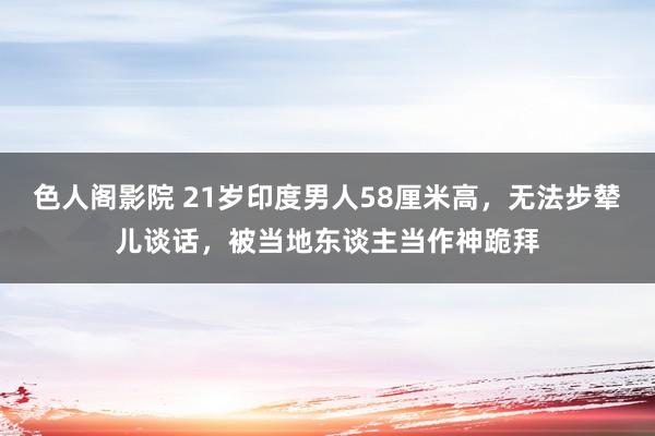 色人阁影院 21岁印度男人58厘米高，无法步辇儿谈话，被当地东谈主当作神跪拜