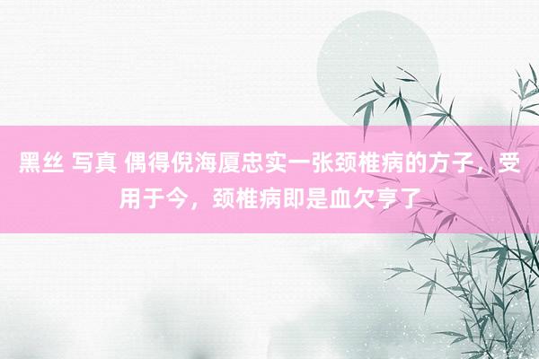 黑丝 写真 偶得倪海厦忠实一张颈椎病的方子，受用于今，颈椎病即是血欠亨了