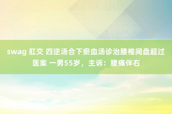 swag 肛交 四逆汤合下瘀血汤诊治腰椎间盘超过医案 一男55岁，主诉：腰痛伴右