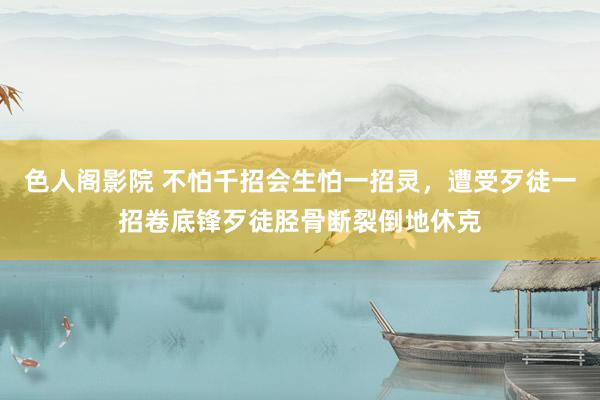 色人阁影院 不怕千招会生怕一招灵，遭受歹徒一招卷底锋歹徒胫骨断裂倒地休克