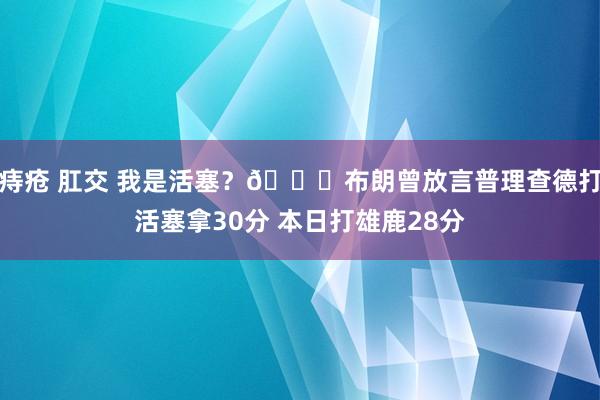 痔疮 肛交 我是活塞？😑布朗曾放言普理查德打活塞拿30分 本日打雄鹿28分