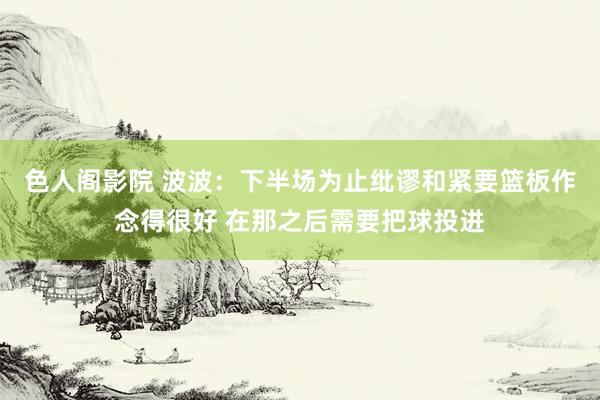 色人阁影院 波波：下半场为止纰谬和紧要篮板作念得很好 在那之后需要把球投进