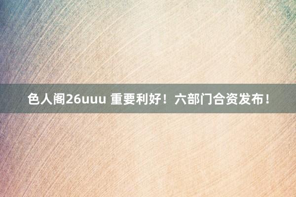 色人阁26uuu 重要利好！六部门合资发布！